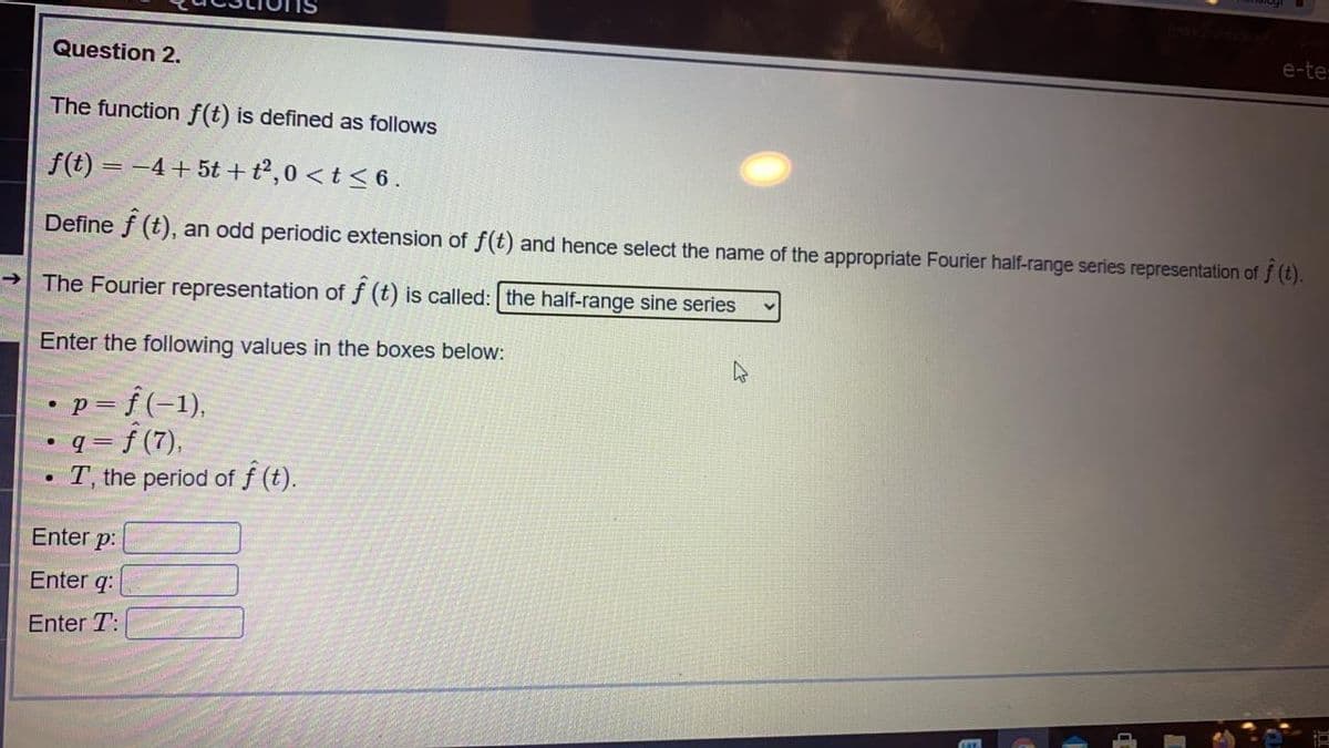 e-te:
Question 2.
The function f(t) is defined as follows
f(t) = -4+5t +t²,0 < t < 6.
Define f (t), an odd periodic extension of f(t) and hence select the name of the appropriate Fourier half-range series representation of f (t).
The Fourier representation of f (t) is called: the half-range sine series
Enter the following values in the boxes below:
•p= f(-1),
• q = f (7),
T, the period of f (t).
Enter p:
Enter q:
Enter T:
