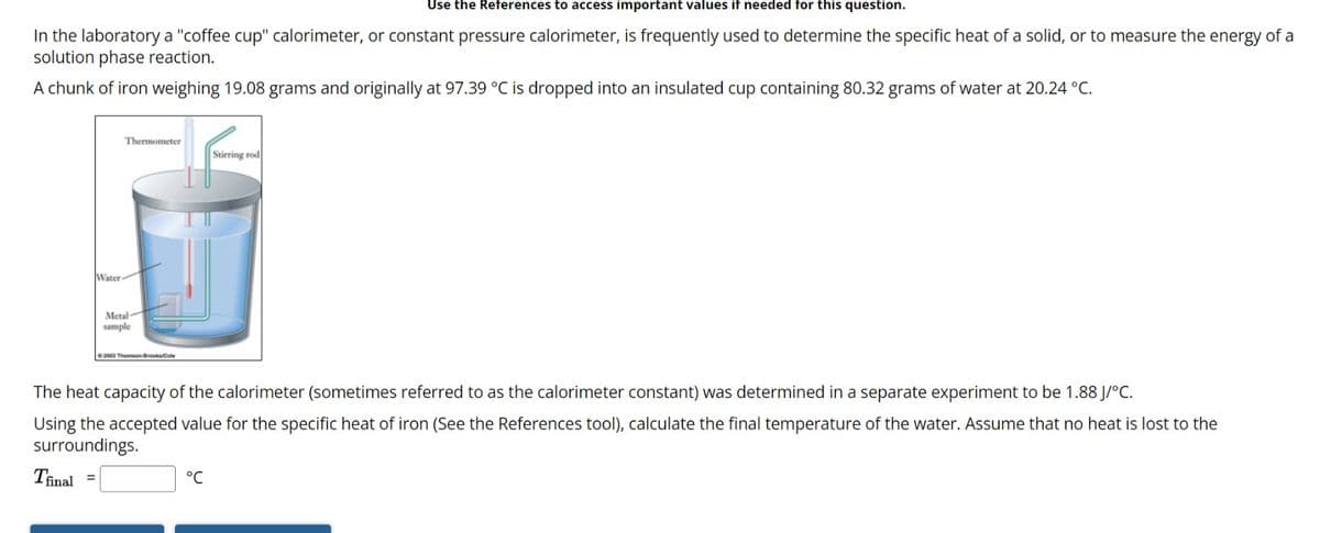 Use the References to access important values if needed for this question.
In the laboratory a "coffee cup" calorimeter, or constant pressure calorimeter, is frequently used to determine the specific heat of a solid, or to measure the energy of a
solution phase reaction.
A chunk of iron weighing 19.08 grams and originally at 97.39 °C is dropped into an insulated cup containing 80.32 grams of water at 20.24 °C.
Water-
Thermometer
Metal
sample
2003 Thomson Brooks/Cole
The heat capacity of the calorimeter (sometimes referred to as the calorimeter constant) was determined in a separate experiment to be 1.88 J/°C.
Using the accepted value for the specific heat of iron (See the References tool), calculate the final temperature of the water. Assume that no heat is lost to the
surroundings.
Tfinal
Stirring rod
°C