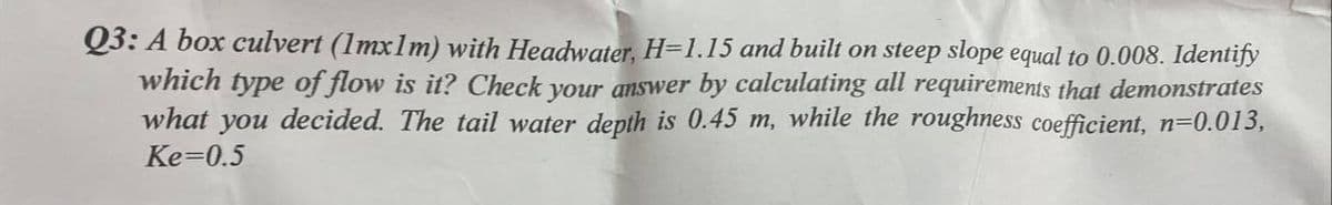 Q3: A box culvert (1mx1m) with Headwater, H=1.15 and built on steep slope equal to 0.008. Identify
which type of flow is it? Check your answer by calculating all requirements that demonstrates
what you decided. The tail water depth is 0.45 m, while the roughness coefficient, n=0.013,
Ke=0.5