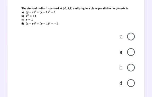 The circle of radius 1 centered at (-3, 4,1) and lying in a plane parallel to the yz-axis is
a) (y-2)²+(2-1)² = 1
b) x² = ±1
c) x = 1
d) (z-y)² + (y-1)² = -1
O
a O
b O
do O
C