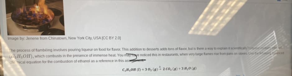 Image by: Jenene from Chinatown, New York City, USA [CC BY 2.0]
The process of flambéing involves pouring liqueur on food for flavor. This addition to desserts adds tons of flavor, but is there a way to explain it scientifically? Liqueur et eel
(C₂H5OH), which combusts in the presence of immense heat. You maymaye noticed this in restaurants, when very large flames rise from pans on stoves. Use the leganced
chemical equation for the combustion of ethanol as a reference in this asse
C₂H₂OH (1)+30₂ (g) 2 CO₂ (g) + 3 H₂0 (g)