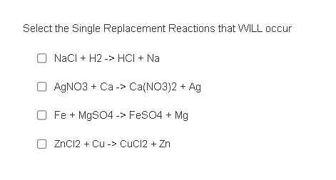 Select the Single Replacement Reactions that WILL occur
O NaCl + H2 -> HCI + Na
O AgNO3 + Ca -> Ca(NO3)2 + Ag
O Fe + MgSO4 -> FeSO4 + Mg
O ZnCl2 + Cu -> CuCl2 + Zn