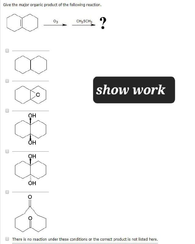 Give the major organic product of the following reaction.
OH
OH
OH
03
CH3SCH3
?
show work
There is no reaction under these conditions or the correct product is not listed here.