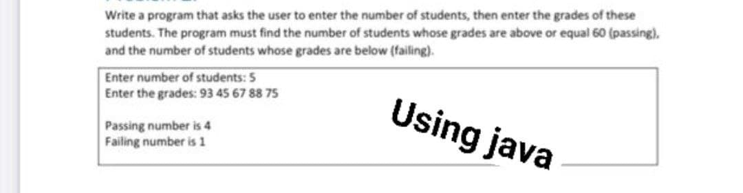 Write a program that asks the user to enter the number of students, then enter the grades of these
students. The program must find the number of students whose grades are above or equal 60 (passing).
and the number of students whose grades are below (failing).
Enter number of students: 5
Enter the grades: 93 45 67 88 75
Using java
Passing number is 4
Failing number is 1
