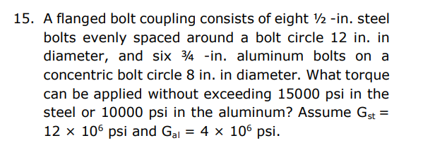 15. A flanged bolt coupling consists of eight ½ -in. steel
bolts evenly spaced around a bolt circle 12 in. in
diameter, and six 4 -in. aluminum bolts on a
concentric bolt circle 8 in. in diameter. What torque
can be applied without exceeding 15000 psi in the
steel or 10000 psi in the aluminum? Assume Gst =
12 x 106 psi and Gal = 4 x 106 psi.
