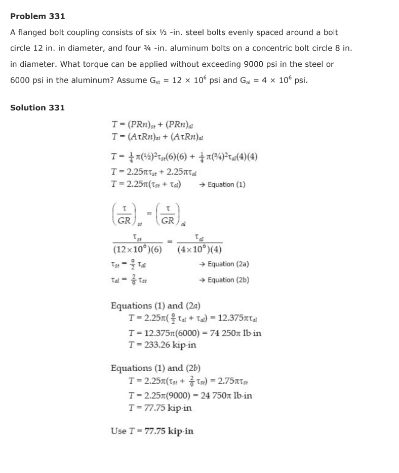 Problem 331
A flanged bolt coupling consists of six ½ -in. steel bolts evenly spaced around a bolt
circle 12 in. in diameter, and four ¾a -in. aluminum bolts on a concentric bolt circle 8 in.
in diameter. What torque can be applied without exceeding 9000 psi in the steel or
6000 psi in the aluminum? Assume Gst = 12 x 10° psi and Ga = 4 x 10° psi.
Solution 331
T= (PRn),; + (PRn)a
T= (AtRn)s: + (AtRn)a
T=D 올짜42)2ta(6)(6) + 을 찌94)2ra(4) (4)
T= 2.25nT + 2.25T
T= 2.25T(Tst + Tai)
→ Equation (1)
GR
GR
(12x10°)(6)
(4x 10°)(4)
→ Equation (2a)
Tal = Tst
→ Equation (2b)
Equations (1) and (2a)
T-2.25π(을 Tai + Ta)=12.375TTal
T = 12.375r(6000) = 74 250n lb-in
T= 233.26 kip-in
Equations (1) and (2b)
T= 2.25r(Ts: + Ts:) = 2.75nts:
T= 2.25t(9000) = 24 750n lb-in
T= 77.75 kip-in
Use T = 77.75 kip-in
