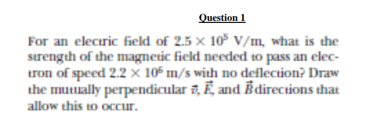 Question 1
For an eleciric field of 2.5 x 10 V/m, what is the
sırength of the magnetic field needed to pass an elec-
tron of speed 2.2 x 105 m/s with no deflection? Draw
the muually perpendicular a, Ē, and Ē directions that
allow this to Occur.
