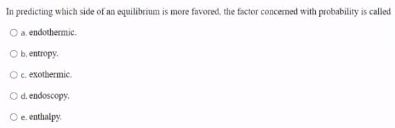 In predicting which side of an equilibrium is more favored, the factor concerned with probability is called
O a. endothermic.
O b. entropy.
Oc. exothermic.
Od. endoscopy.
e. enthalpy.
