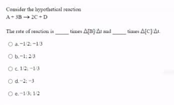 Consider the hypothetioal reaction
A+ 3B → 20 +D
The rate of reaction is
times A[B)At and
times A[CJAL.
O a. -1/2: -1/3
O b.-1: 2/3
O. 1/2: -1/3
O d.-2: -3
O e.-1/3: 1/2
