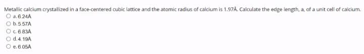 Metallic calcium crystallized in a face-centered cubic lattice and the atomic radius of calcium is 1.97A. Calculate the edge length, a, of a unit cell of calcium.
O a. 6.24A
O b.5.57A
O.6 83A
O d.4.19A
O e.6.05A
