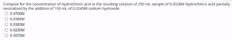 Compute for the concentration of hydrochloric acid in the resulting solution of 250 mL sample of 0.0328M Hydrochloric acid partially
neutralized by the addition of 100 mL of 0.0245M sodium hydroxide
O 0.0700M
O 0.0164M
0.0383M
0.0230M
0.0575M
