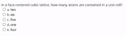 In a face-centered cubic lattice, how many atoms are contained in a unit cell?
O a. two
b. six
O . five
d. one
O e. four
