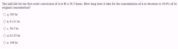 The half-life for the first-order conversion of A to B is 56.5 hours. How long does it take for the concentration of A to decrease to 10.0% of its
original concentration?
O a. 565 hr
O b.0.111 hr
Oc. 56.5 hr
O d.0.123 hr
O e. 188 hr
е.
