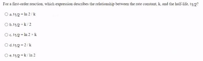 For a first-order reaction, which expression describes the relationship between the rate constant, k, and the half-life, t1/2?
O a. 1/2 - In 2/k
Ob.11/2 -k/2
Oc. 1/2 - In 2 x k
O d. 1/2 = 2/k
O e. 1/2 =k/ In 2
