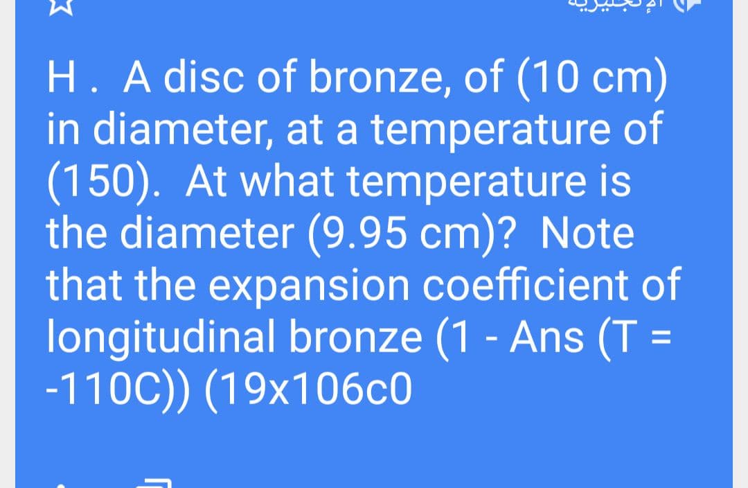 H. A disc of bronze, of (10 cm)
in diameter, at a temperature of
(150). At what temperature is
the diameter (9.95 cm)? Note
that the expansion coefficient of
longitudinal bronze (1 - Ans (T =
-110C)) (19x106c0
