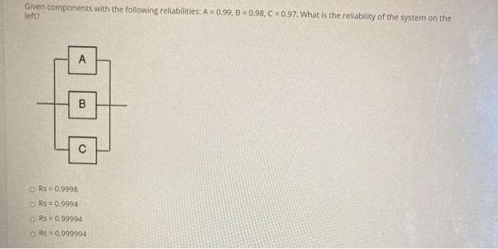 Given components with the following reliabilities: A = 0.99, B = 0.98, C= 0.97. What is the reliability of the system on the
left?
B
C
o Rs = 0.9998
O Rs = 0.9994
O Rs = 0.99994
O Rs = 0.999994
A,
