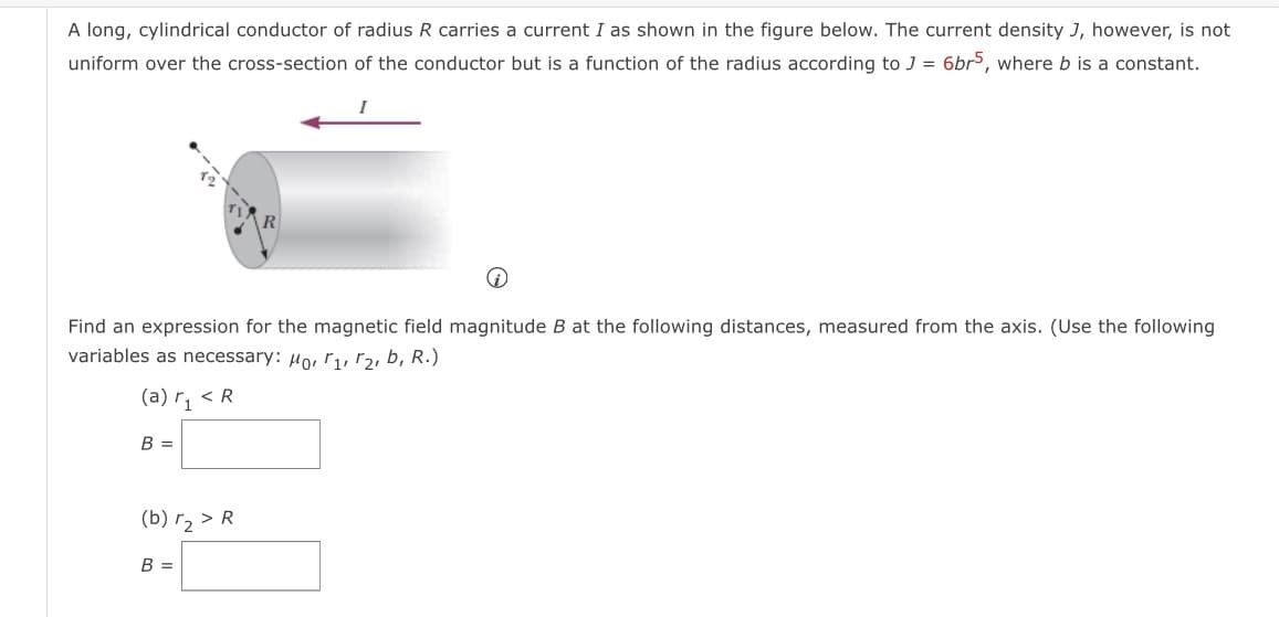 A long, cylindrical conductor of radius R carries a current I as shown in the figure below. The current density J, however, is not
uniform over the cross-section of the conductor but is a function of the radius according to J = 6br5, where b is a constant.
Find an expression for the magnetic field magnitude B at the following distances, measured from the axis. (Use the following
variables as necessary: µo, r, r2, b, R.)
(a) r, < R
B =
(b) r2 > R
B =
