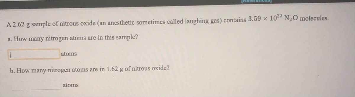 A 2.62 g sample of nitrous oxide (an anesthetic sometimes called laughing gas) contains 3.59 x 1022 N2O molecules.
a. How many nitrogen atoms are in this sample?
atoms
b. How many nitrogen atoms are in 1.62 g of nitrous oxide?
atoms
