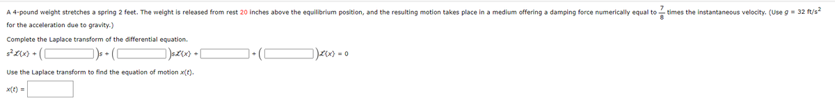 A 4-pound weight stretches a spring 2 feet. The weight is released from rest 20 inches above the equilibrium position, and the resulting motion takes place in a medium offering a damping force numerically equal to times the instantaneous velocity. (Use g = 32 ft/s²
for the acceleration due to gravity.)
Complete the Laplace transform of the differential equation.
(C
)s£{x} +
Use the Laplace transform to find the equation of motion x(t).
x(t) =
s² L{x} +
] )L{x} = ( 0