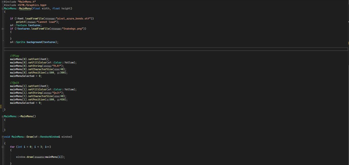 #include "MainMenu.h"
#include <SFML/Graphics.hpp>
EMainMenu::MainMenu(float width, float height)
{
if (!font.loadFromFile(filename: "pixel_azure_bonds.otf"))
printf(_Format: "Cannot load");
sf::Texture texturex;
if (!texturex. loadFromFile(filename: "Snakebgs.png"))
{
}
sf::Sprite background (texturex);
//play
mainMenu[0].setFont (font);
mainMenu[0].setFillColor(sf::Color: :Yellow);
mainMenu[0].setString(string: "PLAY");
mainMenu[0].setCharacterSize(size: 40);
mainMenu [0].setPosition (x: 500, y: 300);
mainMenuSelected = 0;
//Quit
mainMenu[1].setFont (font);
mainMenu[1].setFillColor(sf::Color::Yellow);
mainMenu[1].setString(string: "Quit");
mainMenu[1].setCharacterSize(size: 40);
mainMenu[1].setPosition (x: 500, y: 450);
mainMenuSelected = 0;
MainMenu::~MainMenu()
Evoid MainMenu::Draw(sf::RenderWindow& window)
for (int i = 0; i < 3; i++)
window.draw(dramable: MainMenu[i]);