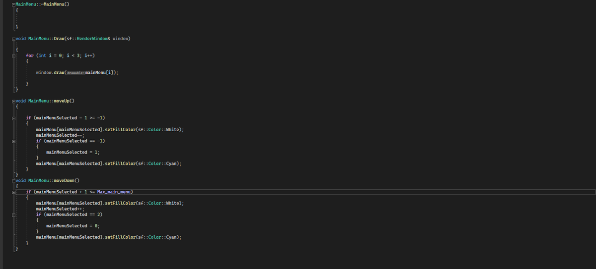 MainMenu::~MainMenu()
Evoid MainMenu::Draw(sf::RenderWindow& window)
for (int i = 0; i < 3; i++)
{
window.draw(dramable: MainMenu[i]);
void MainMenu::moveUp()
if (mainMenuSelected - 1 >= -1)
mainMenu[mainMenuSelected]. setFillColor(sf::Color::White);
mainMenuSelected--;
if (mainMenuSelected == -1)
{
mainMenuSelected = 1;
mainMenu[mainMenuSelected]. setFillColor(sf::Color::Cyan);
}
avoid MainMenu::moveDown()
if (mainMenuSelected + 1 <= Max_main_menu)
mainMenu[mainMenuSelected]. setFillColor(sf::Color: :White);
mainMenuSelected++;
if (mainMenuSelected == 2)
{
mainMenuSelected = 0;
mainMenu[mainMenuSelected]. setFillColor(sf::Color::Cyan);
}