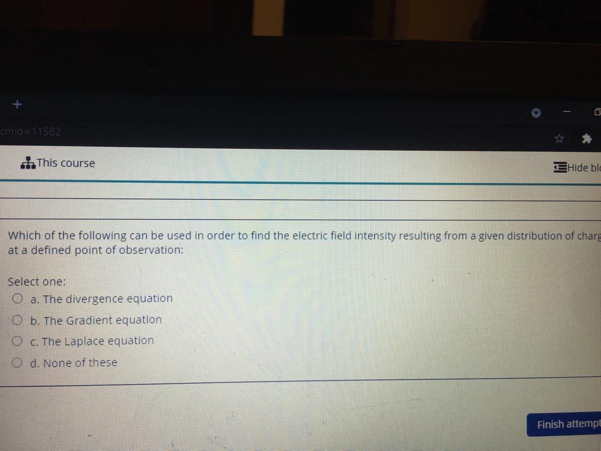 cmid=11582
This course
EHide blc
Which of the following can be used in order to find the electric field intensity resulting from a given distribution of charg
at a defined point of observation:
Select one:
O a. The divergence equation
O b. The Gradient equation
OC. The Laplace equation
O d. None of these
Finish attempt
