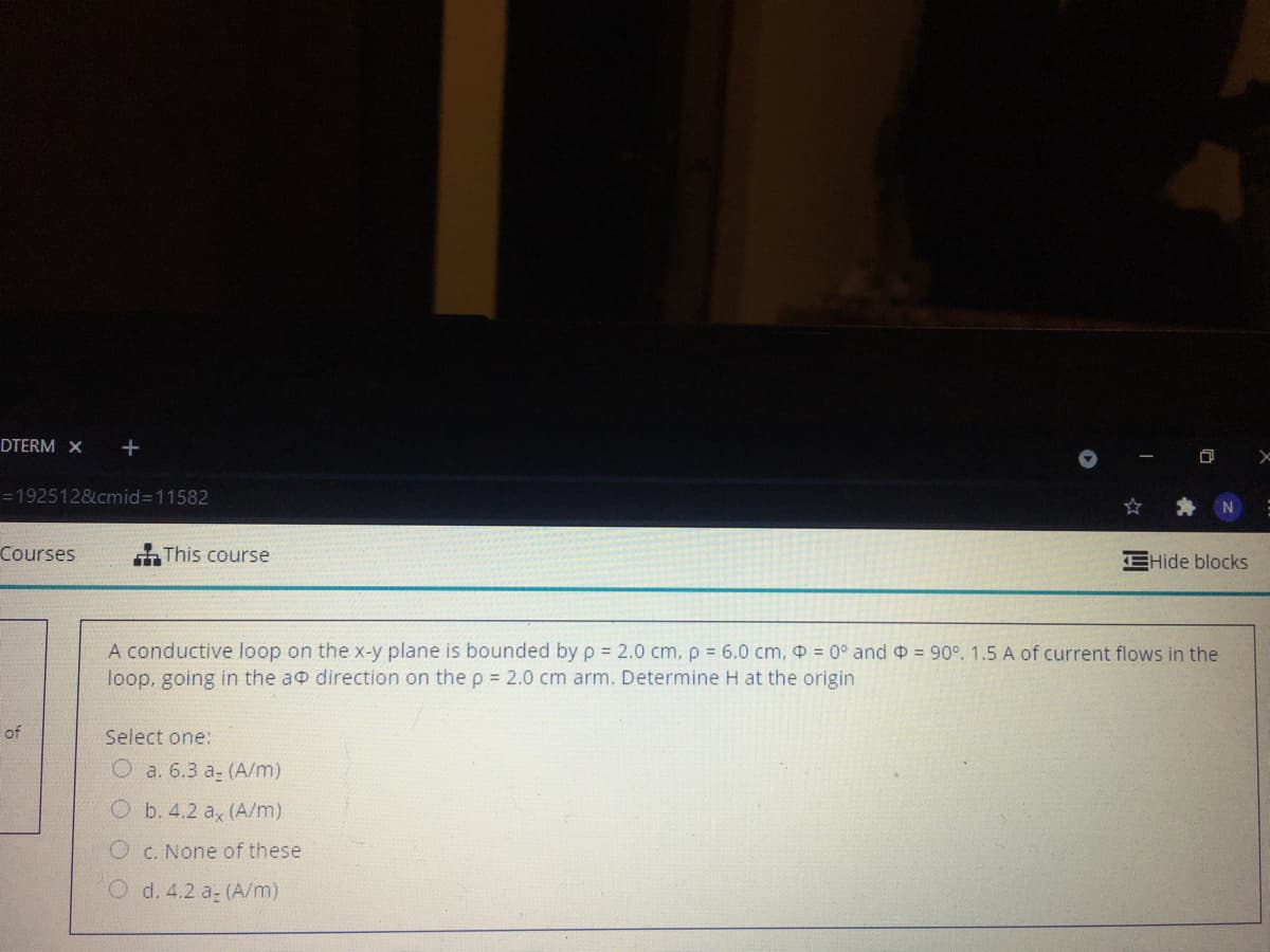 DTERM X
=192512&cmid%3D11582
Courses
This course
EHide blocks
A conductive loop on the x-y plane is bounded by p 2.0 cm, p 6.0 cm, = 0° and = 90°. 1.5 A of current flows in the
loop, going in the a direction on the p = 2.0 cm arm. Determine H at the origin
of
Select one:
O a. 6.3 a- (A/m)
Ob. 4.2 a, (A/m)
O c. None of these
O d. 4.2 a (A/m)
