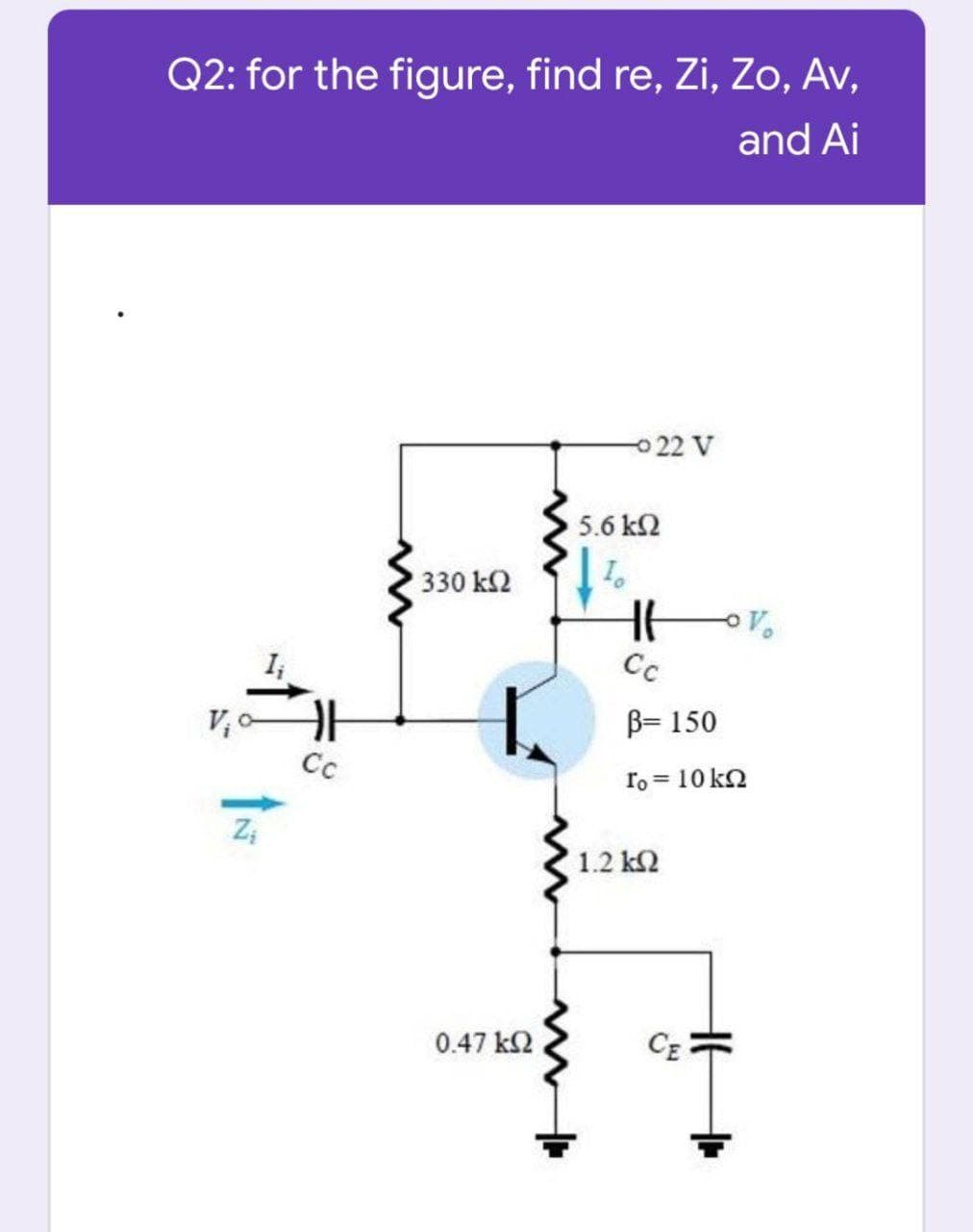 Q2: for the figure, find re, Zi, Zo, Av,
and Ai
22 V
5.6 k2
330 k2
I;
Cc
B= 150
Cc
ro = 10 k2
%3D
1.2 k2
0.47 k2
