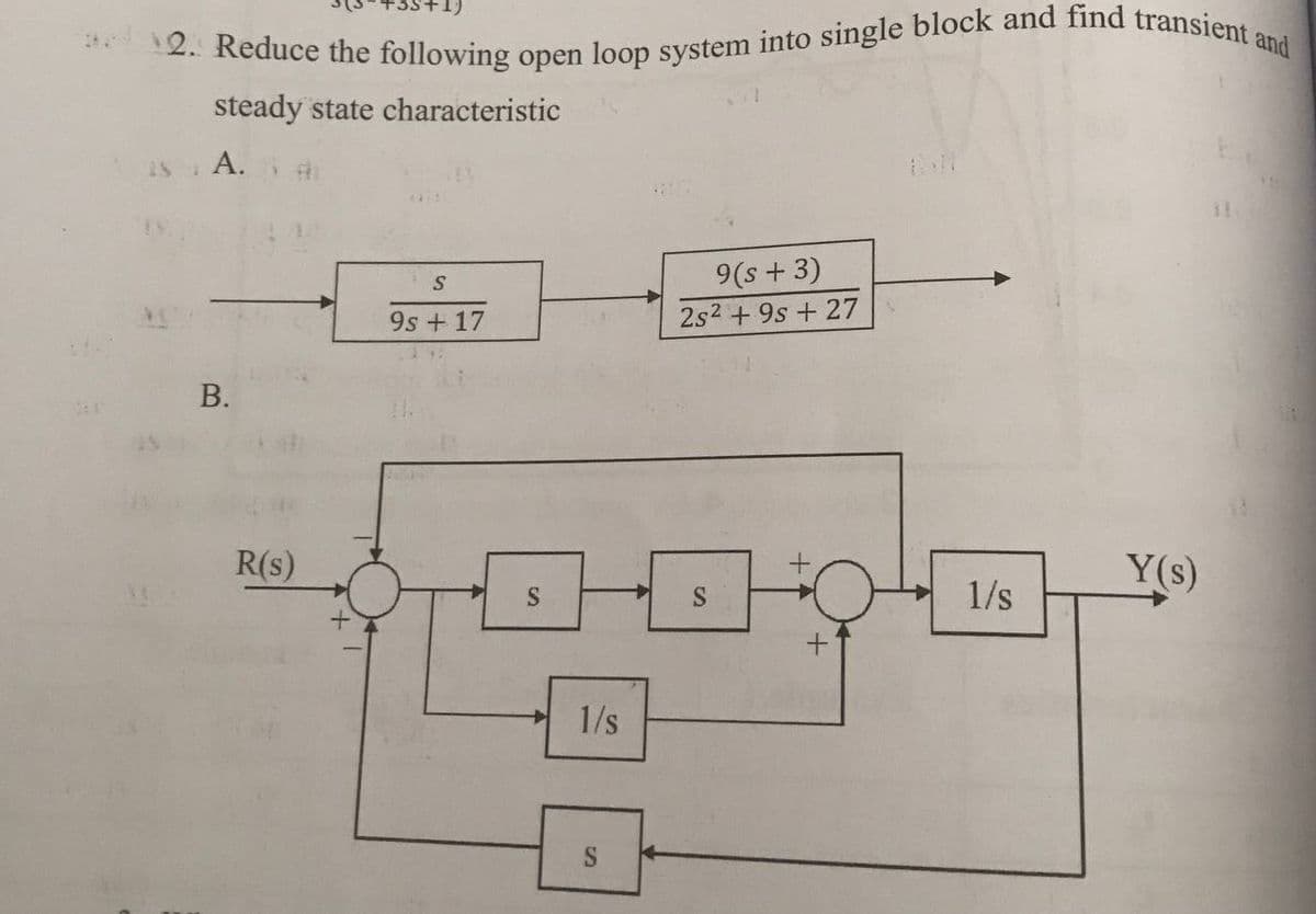 2. Reduce the following open loop system into single block and find transient and
steady state characteristic
A.
9(s + 3)
9s + 17
2s2 + 9s + 27
В.
R(s)
Y(s)
S
1/s
1/s
