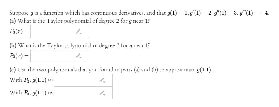 Suppose g is a function which has continuous derivatives, and that g(1) = 1, g(1) = 2, g"(1) = 3, g"(1) = -4.
(a) What is the Taylor polynomial of degree 2 for g near 1?
%3D
P2(x) =
(b) What is the Taylor polynomial of degree 3 for g near 1?
P3(x) =
(c) Use the two polynomials that you found in parts (a) and (b) to approximate g(1.1).
With P2, g(1.1) =
With P3, g(1.1) -
