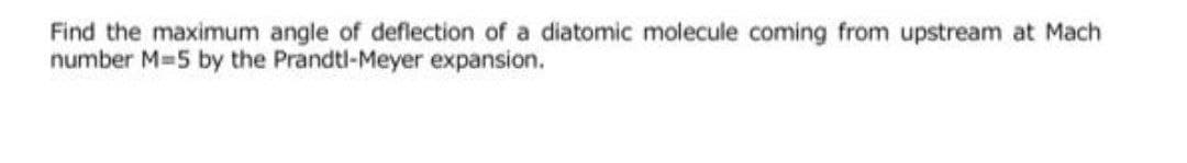 Find the maximum angle of deflection of a diatomic molecule coming from upstream at Mach
number M-5 by the Prandtl-Meyer expansion.
