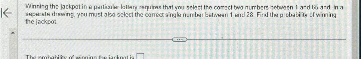 K
Winning the jackpot in a particular lottery requires that you select the correct two numbers between 1 and 65 and, in a
separate drawing, you must also select the correct single number between 1 and 28. Find the probability of winning
the jackpot
The probability of winning the jackpot is