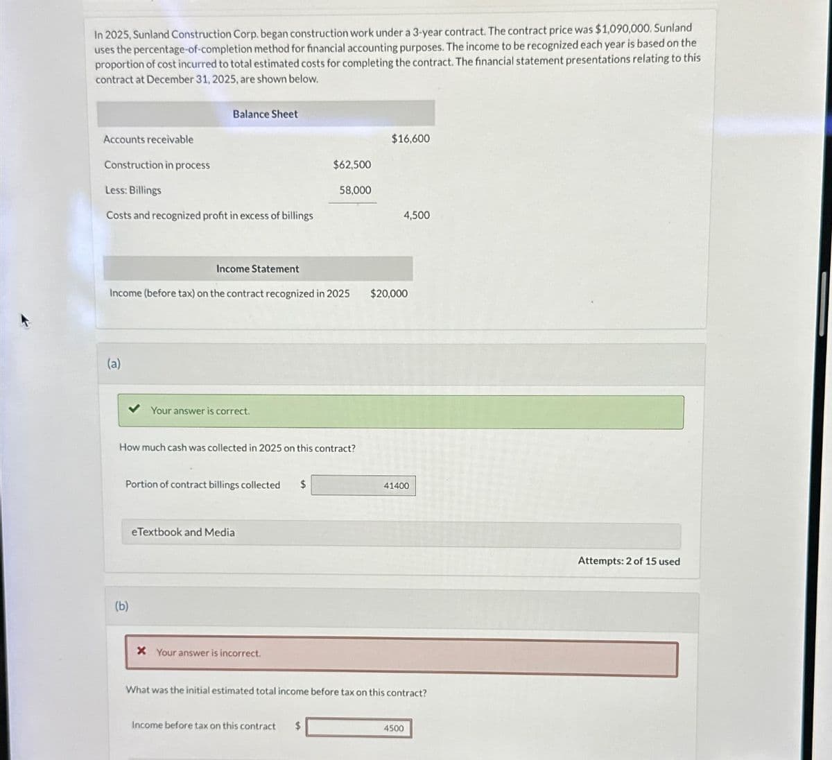In 2025, Sunland Construction Corp. began construction work under a 3-year contract. The contract price was $1,090,000. Sunland
uses the percentage-of-completion method for financial accounting purposes. The income to be recognized each year is based on the
proportion of cost incurred to total estimated costs for completing the contract. The financial statement presentations relating to this
contract at December 31, 2025, are shown below.
Balance Sheet
Accounts receivable
Construction in process
Less: Billings
Costs and recognized profit in excess of billings
Income Statement
$16,600
$62,500
58,000
4,500
Income (before tax) on the contract recognized in 2025
(a)
Your answer is correct.
How much cash was collected in 2025 on this contract?
(b)
Portion of contract billings collected $
eTextbook and Media
* Your answer is incorrect.
$20,000
41400
What was the initial estimated total income before tax on this contract?
Income before tax on this contract
$
4500
Attempts: 2 of 15 used