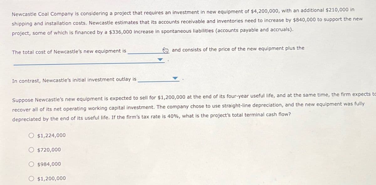 Newcastle Coal Company is considering a project that requires an investment in new equipment of $4,200,000, with an additional $210,000 in
shipping and installation costs. Newcastle estimates that its accounts receivable and inventories need to increase by $840,000 to support the new
project, some of which is financed by a $336,000 increase in spontaneous liabilities (accounts payable and accruals).
The total cost of Newcastle's new equipment is
and consists of the price of the new equipment plus the
In contrast, Newcastle's initial investment outlay is
Suppose Newcastle's new equipment is expected to sell for $1,200,000 at the end of its four-year useful life, and at the same time, the firm expects to
recover all of its net operating working capital investment. The company chose to use straight-line depreciation, and the new equipment was fully
depreciated by the end of its useful life. If the firm's tax rate is 40%, what is the project's total terminal cash flow?
O $1,224,000
○ $720,000
O $984,000
O $1,200,000