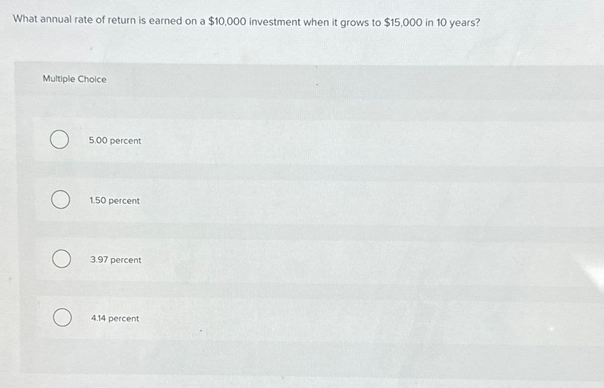 What annual rate of return is earned on a $10,000 investment when it grows to $15,000 in 10 years?
Multiple Choice
5.00 percent
О
1.50 percent
О
3.97 percent
О
4.14 percent