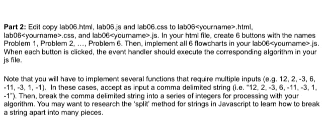 Part 2: Edit copy lab06.html, lab06.js and lab06.css to lab06<yourname>.html,
lab06<yourname>.css, and lab06<yourname>.js. In your html file, create 6 buttons with the names
Problem 1, Problem 2, ..., Problem 6. Then, implement all 6 flowcharts in your lab06<yourname>.js.
When each button is clicked, the event handler should execute the corresponding algorithm in your
js file.
Note that you will have to implement several functions that require multiple inputs (e.g. 12, 2, -3, 6,
-11, -3, 1, -1). In these cases, accept as input a comma delimited string (i.e. "12, 2, -3, 6, -11, -3, 1,
-1"). Then, break the comma delimited string into a series of integers for processing with your
algorithm. You may want to research the 'split' method for strings in Javascript to learn how to break
a string apart into many pieces.