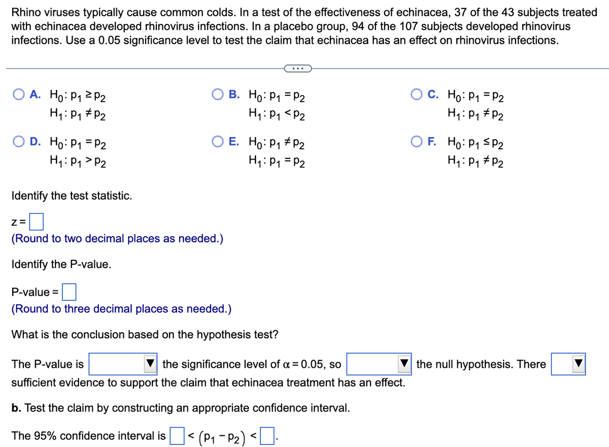 Rhino viruses typically cause common colds. In a test of the effectiveness of echinacea, 37 of the 43 subjects treated
with echinacea developed rhinovirus infections. In a placebo group, 94 of the 107 subjects developed rhinovirus
infections. Use a 0.05 significance level to test the claim that echinacea has an effect on rhinovirus infections.
A. Ho: P₁ P2
H₁: P₁ P₂
D. Ho: P₁ = P2
H₁: P₁ P2
Identify the test statistic.
Z=
(Round to two decimal places as needed.)
Identify the P-value.
B. Ho: P₁ = P2
H₁: P₁
P₂
E. Ho: P₁ P2
H₁: P₁ = P2
P-value =
(Round to three decimal places as needed.)
What is the conclusion based on the hypothesis test?
The P-value is
the significance level of α = 0.05, so
sufficient evidence to support the claim that echinacea treatment has an effect.
b. Test the claim by constructing an appropriate confidence interval.
The 95% confidence interval is < (P₁-P₂)
C. Ho: P₁ = P2
H₁: P₁ P2
F. Ho: P₁ ≤P2
H₁: P₁ P₂
the null hypothesis. There