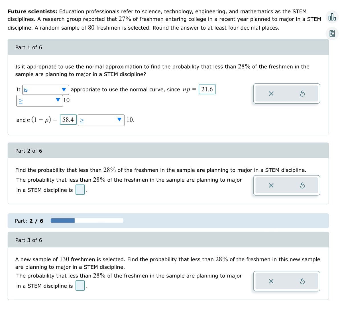 Future scientists: Education professionals refer to science, technology, engineering, and mathematics as the STEM
disciplines. A research group reported that 27% of freshmen entering college in a recent year planned to major in a STEM
discipline. A random sample of 80 freshmen is selected. Round the answer to at least four decimal places.
Part 1 of 6
Is it appropriate to use the normal approximation to find the probability that less than 28% of the freshmen in the
sample are planning to major in a STEM discipline?
appropriate to use the normal curve, since np = 21.6
It is
and n (1 − p)
Part 2 of 6
Part: 2 / 6
=
Part 3 of 6
10
58.4 >
10.
X
Find the probability that less than 28% of the freshmen in the sample are planning to major in a STEM discipline.
The probability that less than 28% of the freshmen in the sample are planning to major
in a STEM discipline is
×
Ś
X
5
A new sample of 130 freshmen is selected. Find the probability that less than 28% of the freshmen in this new sample
are planning to major in a STEM discipline.
The probability that less than 28% of the freshmen in the sample are planning to major
in a STEM discipline is
S