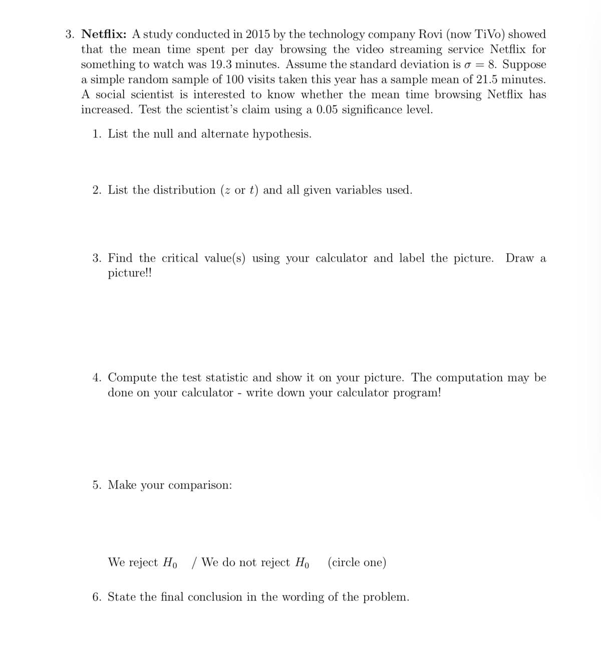 3. Netflix: A study conducted in 2015 by the technology company Rovi (now TiVo) showed
that the mean time spent per day browsing the video streaming service Netflix for
something to watch was 19.3 minutes. Assume the standard deviation is o = 8. Suppose
a simple random sample of 100 visits taken this year has a sample mean of 21.5 minutes.
A social scientist is interested to know whether the mean time browsing Netflix has
increased. Test the scientist's claim using a 0.05 significance level.
1. List the null and alternate hypothesis.
2. List the distribution (z or t) and all given variables used.
3. Find the critical value(s) using your calculator and label the picture. Draw a
picture!!
4. Compute the test statistic and show it on your picture. The computation may be
done on your calculator - write down your calculator program!
5. Make your comparison:
We reject Ho / We do not reject Ho (circle one)
6. State the final conclusion in the wording of the problem.