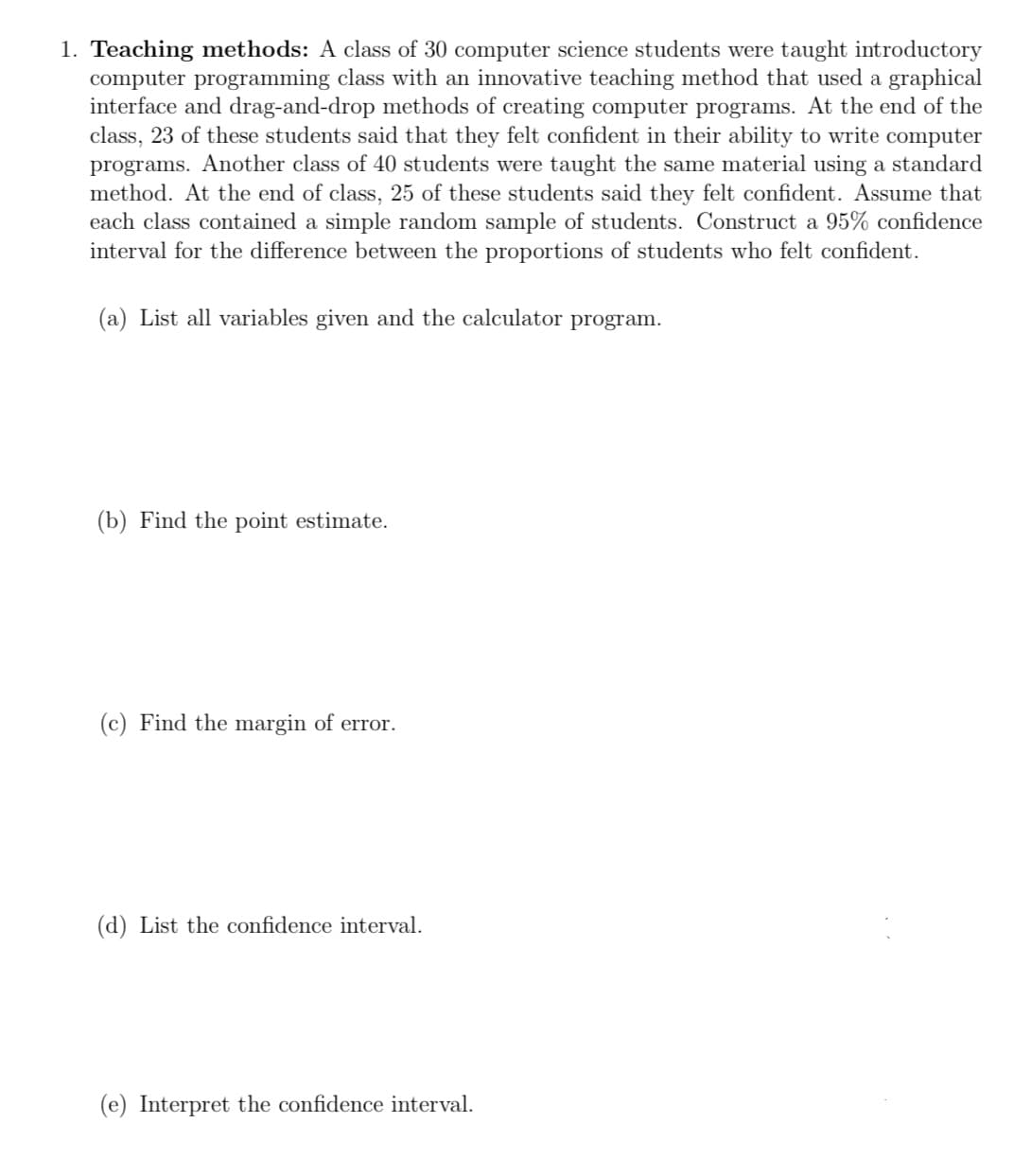 1. Teaching methods: A class of 30 computer science students were taught introductory
computer programming class with an innovative teaching method that used a graphical
interface and drag-and-drop methods of creating computer programs. At the end of the
class, 23 of these students said that they felt confident in their ability to write computer
programs. Another class of 40 students were taught the same material using a standard
method. At the end of class, 25 of these students said they felt confident. Assume that
each class contained a simple random sample of students. Construct a 95% confidence
interval for the difference between the proportions of students who felt confident.
(a) List all variables given and the calculator program.
(b) Find the point estimate.
(c) Find the margin of error.
(d) List the confidence interval.
(e) Interpret the confidence interval.