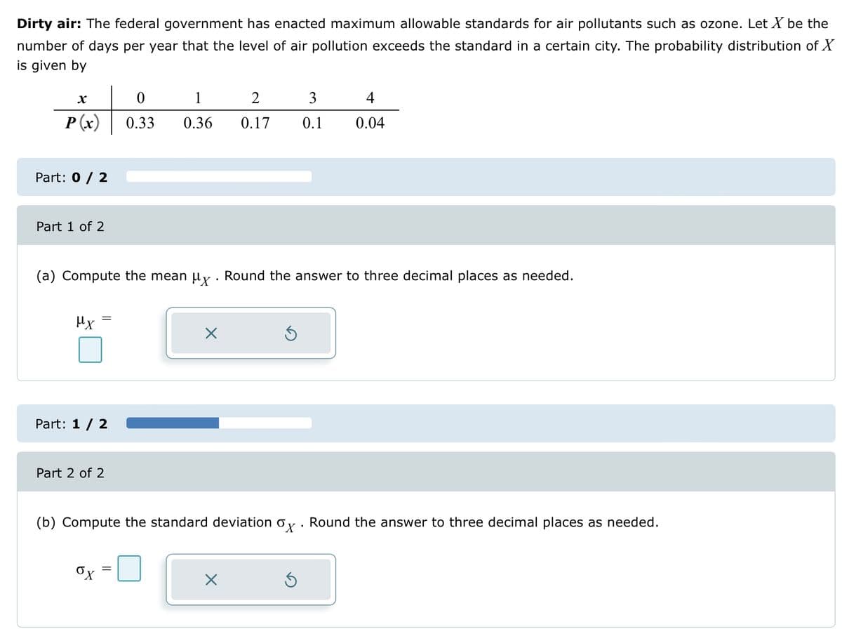 Dirty air: The federal government has enacted maximum allowable standards for air pollutants such as ozone. Let X be the
number of days per year that the level of air pollution exceeds the standard in a certain city. The probability distribution of X
is given by
X
P(x)
t
Part: 0 / 2
Part 1 of 2
μx
Part: 1 / 2
Part 2 of 2
0
(a) Compute the mean µð. Round the answer to three decimal places as needed.
ox
0.33
1
0.36
X
2
4
3
0.17 0.1 0.04
(b) Compute the standard deviation ox. Round the answer to three decimal places as needed.
X
Ś
Ś