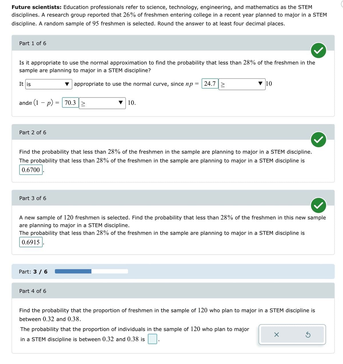 Future scientists: Education professionals refer to science, technology, engineering, and mathematics as the STEM
disciplines. A research group reported that 26% of freshmen entering college in a recent year planned to major in a STEM
discipline. A random sample of 95 freshmen is selected. Round the answer to at least four decimal places.
Part 1 of 6
Is it appropriate to use the normal approximation to find the probability that less than 28% of the freshmen in the
sample are planning to major in a STEM discipline?
appropriate to use the normal curve, since np = 24.7 >
It is
andn (1 - p)
Part 2 of 6
Part 3 of 6
=
Part: 3 / 6
70.3 >
Find the probability that less than 28% of the freshmen in the sample are planning to major in a STEM discipline.
The probability that less than 28% of the freshmen in the sample are planning to major in a STEM discipline is
0.6700
Part 4 of 6
10.
A new sample of 120 freshmen is selected. Find the probability that less than 28% of the freshmen in this new sample
are planning to major in a STEM discipline.
The probability that less than 28% of the freshmen in the sample are planning to major in a STEM discipline is
0.6915
10
Find the probability that the proportion of freshmen in the sample of 120 who plan to major in a STEM discipline is
between 0.32 and 0.38.
The probability that the proportion of individuals in the sample of 120 who plan to major
in a STEM discipline is between 0.32 and 0.38 is
X