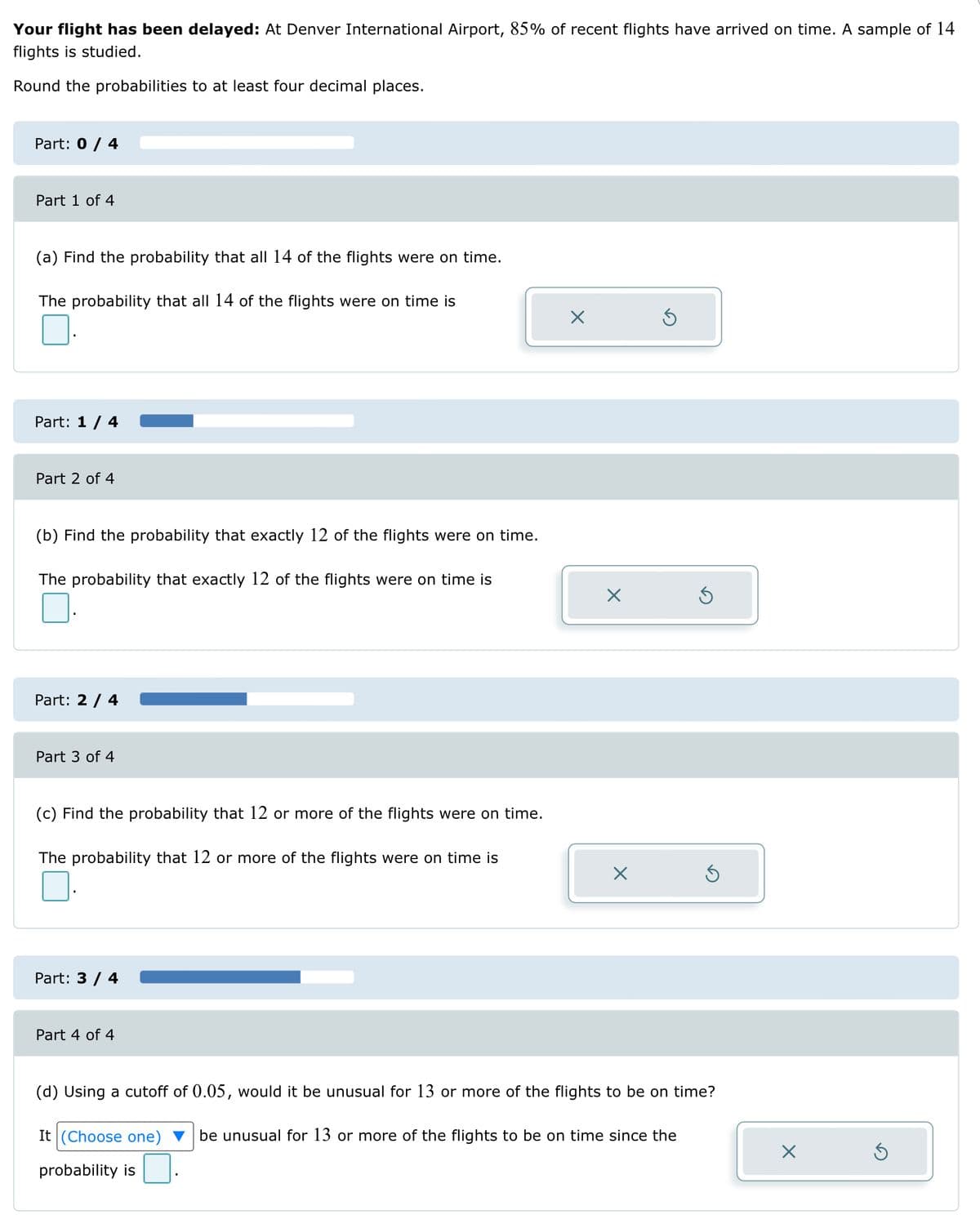 Your flight has been delayed: At Denver International Airport, 85% of recent flights have arrived on time. A sample of 14
flights is studied.
Round the probabilities to at least four decimal places.
Part: 0 / 4
Part 1 of 4
(a) Find the probability that all 14 of the flights were on time.
The probability that all 14 of the flights were on time is
Part: 1 / 4
Part 2 of 4
(b) Find the probability that exactly 12 of the flights were on time.
The probability that exactly 12 of the flights were on time is
Part: 2 / 4
Part 3 of 4
(c) Find the probability that 12 or more of the flights were on time.
The probability that 12 or more of the flights were on time is
Part: 3 / 4
Part 4 of 4
X
X
X
Ś
3
(d) Using a cutoff of 0.05, would it be unusual for 13 or more of the flights to be on time?
It (Choose one) be unusual for 13 or more of the flights to be on time since the
probability is
X
Ś