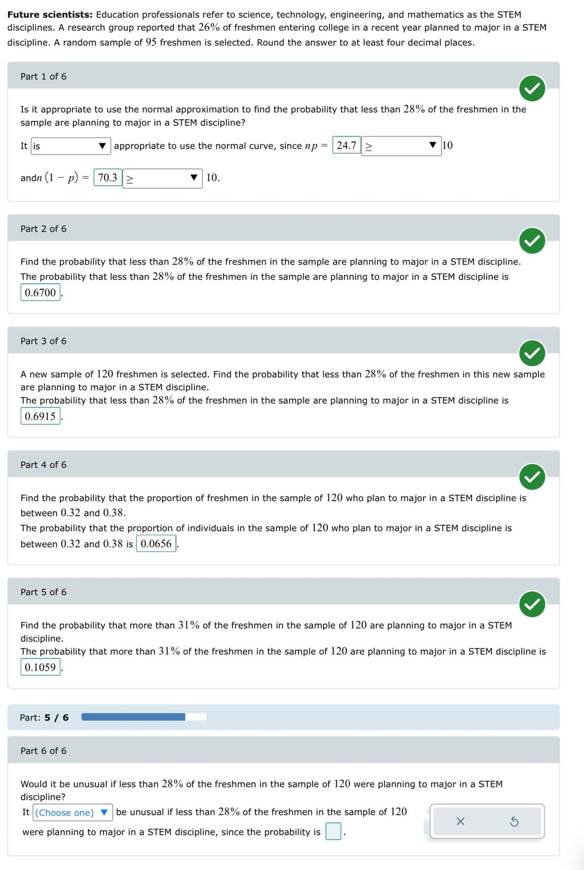 Future scientists: Education professionals refer to science, technology, engineering, and mathematics as the STEM
disciplines. A research group reported that 26% of freshmen entering college in a recent year planned to major in a STEM
discipline. A random sample of 95 freshmen is selected. Round the answer to at least four decimal places.
Part 1 of 6
Is it appropriate to use the normal approximation to find the probability that less than 28% of the freshmen in the
sample are planning to major in a STEM discipline?
appropriate to use the normal curve, since np =
It is
andn (1 p) = 70.3 >
Part 2 of 6
Part 3 of 6
Find the probability that less than 28% of the freshmen in the sample are planning to major in a STEM discipline.
The probability that less than 28% of the freshmen in the sample are planning to major in a STEM discipline is
0.6700
Part 4 of 6
10.
A new sample of 120 freshmen is selected. Find the probability that less than 28% of the freshmen in this new sample
are planning to major in a STEM discipline.
The probability that less than 28% of the freshmen in the sample are planning to major in a STEM discipline is
0.6915
24.7 2
Part 5 of 6
10
Find the probability that the proportion of freshmen in the sample of 120 who plan to major in a STEM discipline is
between 0.32 and 0.38.
The probability that the proportion of individuals in the sample of 120 who plan to major in a STEM discipline is
between 0.32 and 0.38 is 0.0656
Part: 5 / 6
Part 6 of 6
Find the probability that more than 31% of the freshmen in the sample of 120 are planning to major in a STEM
discipline.
The probability that more than 31% of the freshmen in the sample of 120 are planning to major in a STEM discipline is
0.1059
Would it be unusual if less than 28% of the freshmen in the sample of 120 were planning to major in a STEM
discipline?
It (Choose one) be unusual if less than 28% of the freshmen in the sample of 120
were planning to major in a STEM discipline, since the probability is