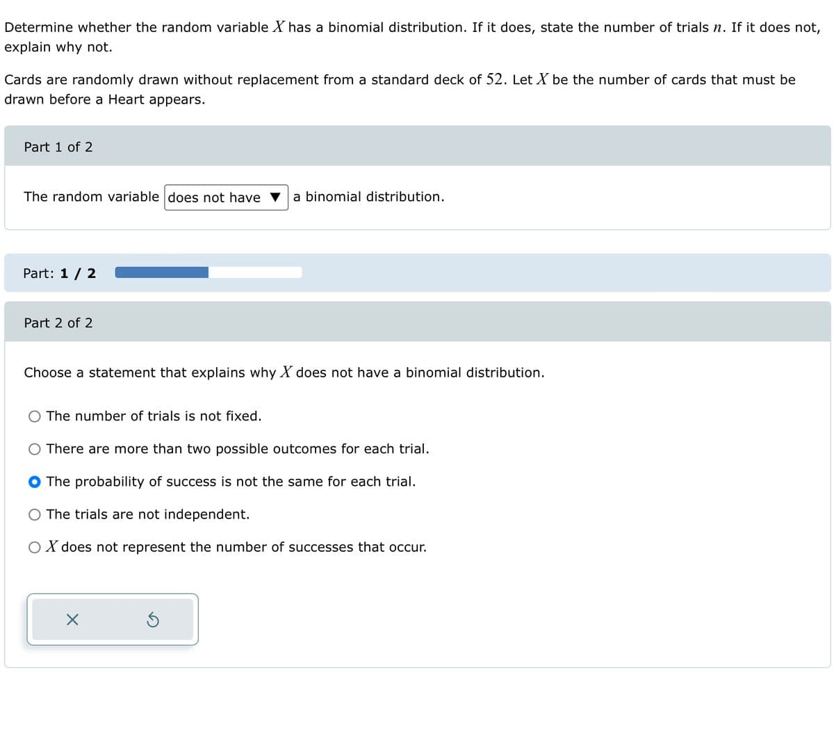 Determine whether the random variable X has a binomial distribution. If it does, state the number of trials n. If it does not,
explain why not.
Cards are randomly drawn without replacement from a standard deck of 52. Let X be the number of cards that must be
drawn before a Heart appears.
Part 1 of 2
The random variable does not have a binomial distribution.
Part: 1 / 2
Part 2 of 2
Choose a statement that explains why X does not have a binomial distribution.
The number of trials is not fixed.
There are more than two possible outcomes for each trial.
The probability of success is not the same for each trial.
O The trials are not independent.
O X does not represent the number of successes that occur.
X
5