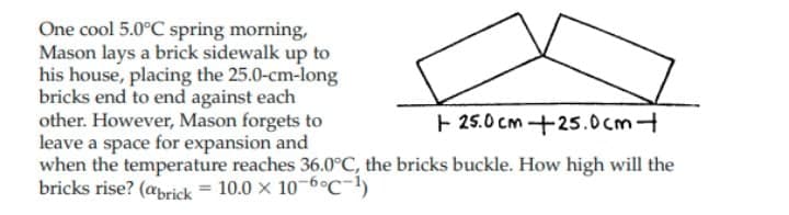 One cool 5.0°C spring morning,
Mason lays a brick sidewalk up to
his house, placing the 25.0-cm-long
bricks end to end against each
other. However, Mason forgets to
leave a space for expansion and
when the temperature reaches 36.0C, the bricks buckle. How high will the
bricks rise? (aprick = 10.0 × 10-6°c-!)
E 25.0 cm +25.0cm
