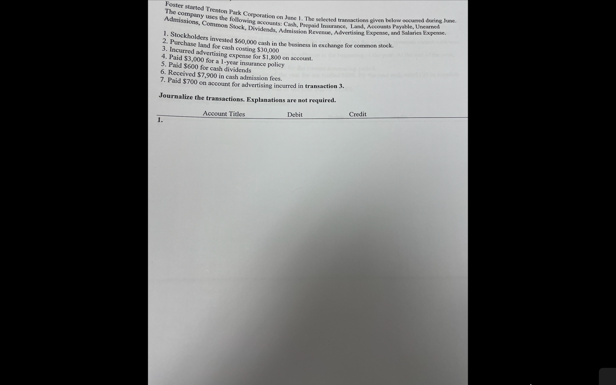 Admissions, Common Stock, Dividends, Admission Revenue, Advertising Expense, and Salaries Expense.
The company uses the following accounts: Cash, Prepaid Insurance, Land, Accounts Payable, Unearned
Foster started Trenton Park Corporation on June 1. The selected transactions given below occurred during June.
1. Stockholders invested $60.000 cash in the business in exchange for common stock.
2. Purchase land for cash costing $30,000
3. Incurred advertising expense for $1,800 on account.
4. Paid $3,000 for a 1-year insurance policy
5. Paid $600 for cash dividends
6. Received $7,900 in cash admission fees.
7. Paid $700 on account for advertising incurred in transaction 3.
Journalize the transactions. Explanations are not required.
Credit
Debit
Account Titles
1.
