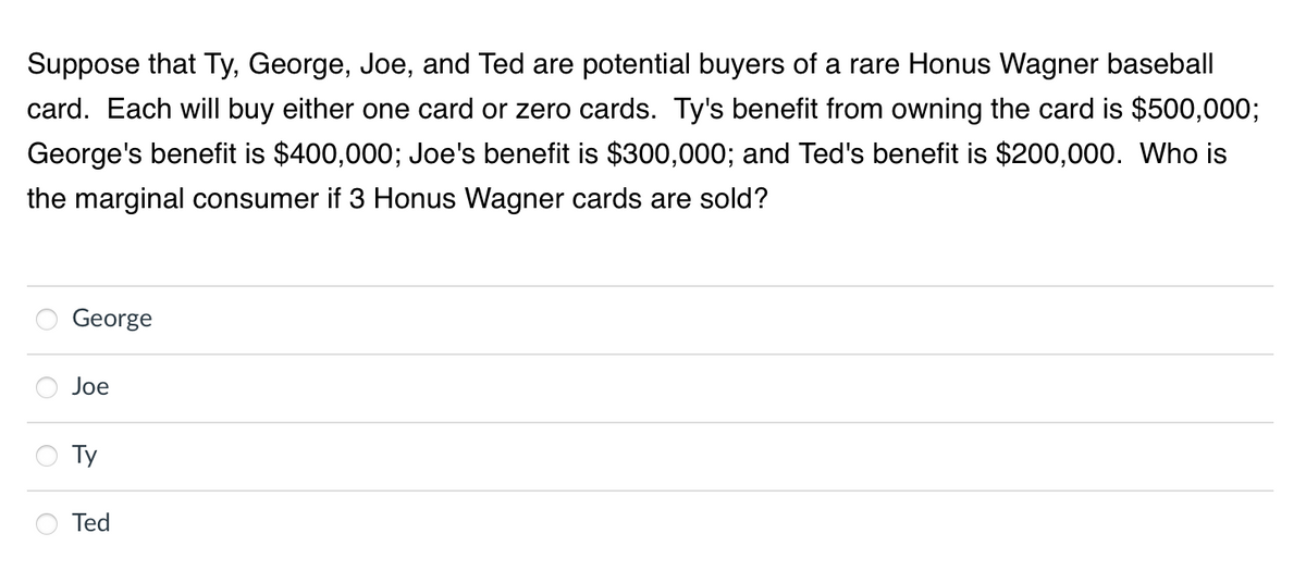 Suppose that Ty, George, Joe, and Ted are potential buyers of a rare Honus Wagner baseball
card. Each will buy either one card or zero cards. Ty's benefit from owning the card is $500,000;
George's benefit is $400,000; Joe's benefit is $300,000; and Ted's benefit is $200,000. Who is
the marginal consumer if 3 Honus Wagner cards are sold?
George
Joe
Ty
Ted
