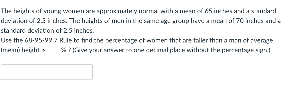 The heights of young women are approximately normal with a mean of 65 inches and a standard
deviation of 2.5 inches. The heights of men in the same age group have a mean of 70 inches and a
standard deviation of 2.5 inches.
Use the 68-95-99.7 Rule to find the percentage of women that are taller than a man of average
(mean) height is
% ? (Give your answer to one decimal place without the percentage sign.)
