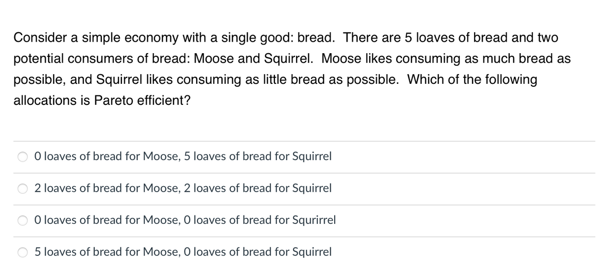 Consider a simple economy with a single good: bread. There are 5 loaves of bread and two
potential consumers of bread: Moose and Squirrel. Moose likes consuming as much bread as
possible, and Squirrel likes consuming as little bread as possible. Which of the following
allocations is Pareto efficient?
O loaves of bread for Moose, 5 loaves of bread for Squirrel
2 loaves of bread for Moose, 2 loaves of bread for Squirrel
O loaves of bread for Moose, 0 loaves of bread for Squrirrel
5 loaves of bread for Moose, O loaves of bread for Squirrel
